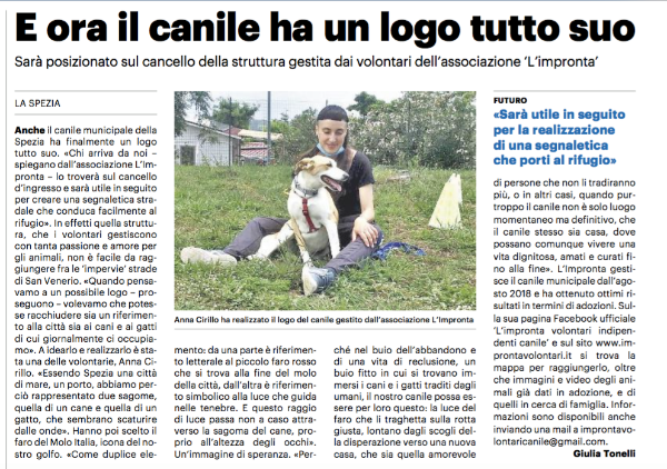 Il nuovo logo del Canile Municipale della Spezia creato dalla nostra volontaria Anna Cirillo è il protagonista di questo articolo uscito sul quotidiano La Nazione e scritto dalla giornalista Giulia Tonelli.
 
Per agevolarne la lettura  riportiamo qui sotto il contenuto dell’articolo in maniera integrale:
 
Anche il canile municipale della Spezia ha finalmente un logo tutto suo. «Chi arriva da noi - spiegano dall'associazione L'Impronta - lo troverà sul cancello d'ingresso e sarà utile in seguito per creare una segnaletica stradale che conduca facilmente al rifugio». In effetti quella struttura, che i volontari gestiscono con tanta passione e amore per gli animali, non è facile da raggiungere fra le 'impervie' strade di San Venerio. «Quando pensavamo a un possibile logo - proseguono - volevamo che potesse racchiudere sia un riferimento alla città sia ai cani e ai gatti di cui giornalmente ci occupiamo». A idearlo e realizzarlo è stata una delle volontarie, Anna Cirillo. «Essendo Spezia una città di mare, un porto, abbiamo perciò rappresentato due sagome, quella di un cane e quella di un gatto, che sembrano scaturire dalle onde». Hanno poi scelto il faro del Molo Italia, icona del nostro golfo.
«Come duplice elemento: da una parte è riferimento letterale al piccolo faro rosso che si trova alla fine del molo della città, dall’altra è riferimento simbolico alla luce che guida nelle tenebre. E questo raggio di luce passa non a caso attraverso la sagoma del cane, proprio all’altezza degli occhi».
Un’immagine di speranza. «Perché nel buio dell’abbandono e di una vita di reclusione, un buio fitto in cui si trovano immersi i cani e i gatti traditi dagli umani, il nostro canile possa essere per loro questo: la luce del faro che li traghetta sulla rotta giusta, lontano dagli scogli della disperazione verso una nuova casa, che sia quella amorevole di persone che non li tradiranno più, o in altri casi, quando purtroppo il canile non è solo luogo momentaneo ma definitivo, che il canile stesso sia casa, dove possano comunque vivere una vita dignitosa, amati e curati fino alla fine». L'Impronta gestisce il canile municipale dall'agosto 2018 e ha ottenuto ottimi risultati in termini di adozioni. Sulla sua pagina Facebook ufficiale 'L'impronta volontari indipendenti canile' e sul sito www.improntavolontari.it si trova la mappa per raggiungerlo, oltre che immagini e video degli animali già dati in adozione, e di quelli in cerca di famiglia. Informazioni sono disponibili anche inviando una mail a improntavolontaricanile@gmail.com.